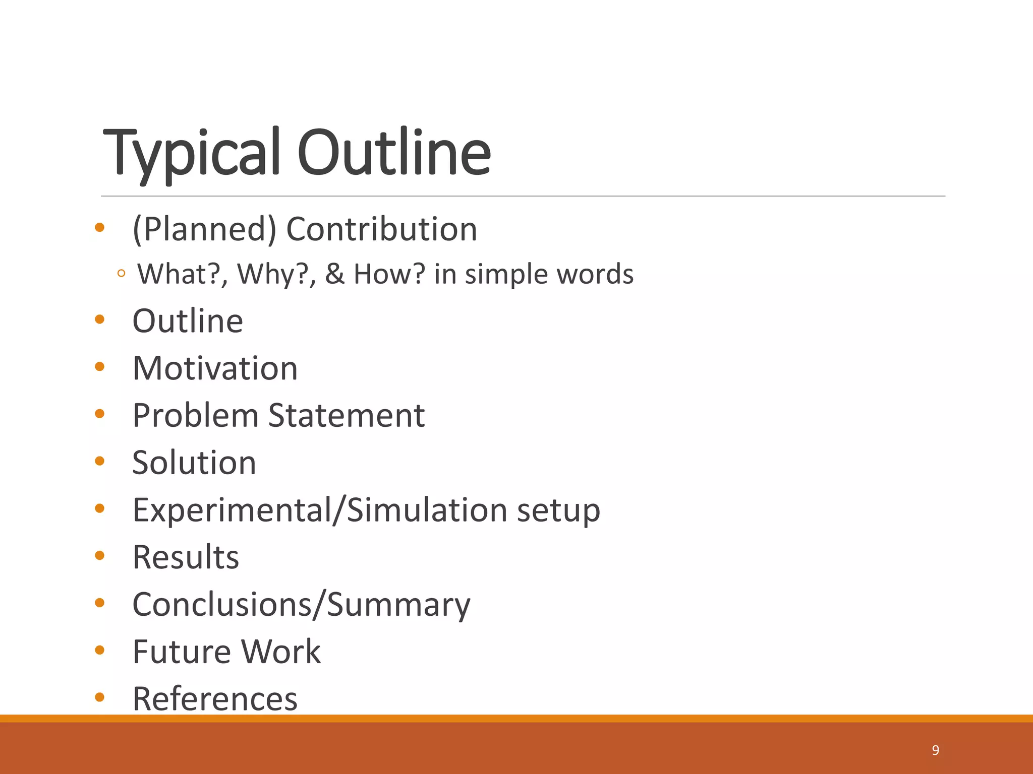 Typical Outline 
• (Planned) Contribution 
◦ What?, Why?, & How? in simple words 
• Outline 
• Motivation 
• Problem Statement 
• Solution 
• Experimental/Simulation setup 
• Results 
• Conclusions/Summary 
• Future Work 
• References 
9 
 