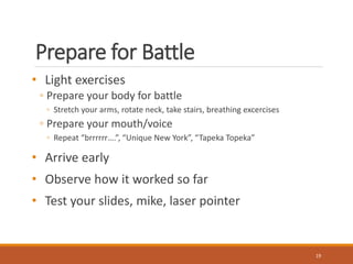 Prepare for Battle 
• Light exercises 
◦ Prepare your body for battle 
◦ Stretch your arms, rotate neck, take stairs, breathing excercises 
◦ Prepare your mouth/voice 
◦ Repeat “brrrrrr….”, “Unique New York”, “Tapeka Topeka” 
• Arrive early 
• Observe how it worked so far 
• Test your slides, mike, laser pointer 
19 
 
