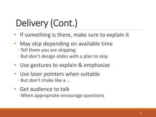 Delivery (Cont.) 
• If something is there, make sure to explain it 
• May skip depending on available time 
◦ Tell them you are skipping 
◦ But don’t design slides with a plan to skip 
• Use gestures to explain & emphasize 
• Use laser pointers when suitable 
◦ But don’t shake like a … 
• Get audience to talk 
◦ When appropriate encourage questions 
22 
 