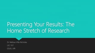 Presenting Your Results: The
Home Stretch of Research
Dr. Melissa Villa-Nicholas
LSC 557
GSLIS, URI
 