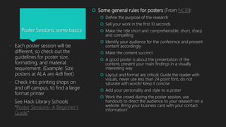 Poster Sessions, some basics
 Some general rules for posters (From NCBI):
 Define the purpose of the research
 Sell your work in the first 10 seconds
 Make the title short and comprehensible, short, sharp
and compelling
 Identify your audience for the conference and present
content accordingly
 Make the content succinct
 A good poster is about the presentation of the
content, present your main findings in a visually
interesting way
 Layout and format are critical: Guide the reader with
visuals, never use less than 24 point font, do not
saturate with words! Keep it concise
 Add your personality and style to a poster
 Work the crowd during the poster session, use
handouts to direct the audience to your research on a
website. Bring your business card with your contact
information!
- Each poster session will be
different, so check out the
guidelines for poster size,
formatting, and material
requirement. (Example: Size
posters at ALA are 4x8 feet)
- Check into printing shops on
and off campus, to find a large
format printer
- See Hack Library Schools
“Poster Sessions- A Beginner’s
Guide”
 