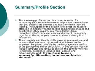 Summary/Profile Section <ul><li>The summary/profile section is a powerful option for introducing your resume because it he...