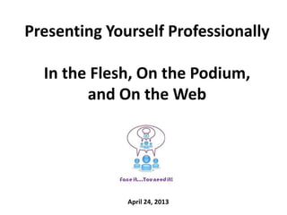 Presenting Yourself Professionally
In the Flesh, On the Podium,
and On the Web
April 24, 2013
 