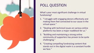 POLL QUESTION
What's your most significant challenge in virtual
fundraising?
1. "I struggle with engaging donors effectively and
making them feel connected to our cause in the
virtual space."
2. "Dealing with technical issues on various online
platforms has been a major roadblock for us."
3. "Building and maintaining a strong online
community of supporters has proven to be quite
challenging."
4. "Creating compelling fundraising content that
stands out in the digital realm is a constant hurdle
we face."
 