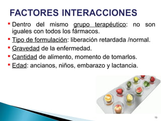 Dentro del mismo grupo terapéutico: no son
iguales con todos los fármacos.
 Tipo de formulación: liberación retardada /normal.
 Gravedad de la enfermedad.
 Cantidad de alimento, momento de tomarlos.
 Edad: ancianos, niños, embarazo y lactancia.
13
 