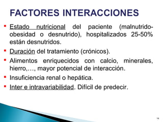  Estado nutricional del paciente (malnutrido-
obesidad o desnutrido), hospitalizados 25-50%
están desnutridos.
 Duración del tratamiento (crónicos).
 Alimentos enriquecidos con calcio, minerales,
hierro,…, mayor potencial de interacción.
 Insuficiencia renal o hepática.
 Inter e intravariabilidad. Difícil de predecir.
14
 