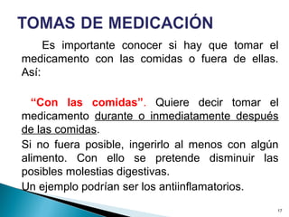 Es importante conocer si hay que tomar el
medicamento con las comidas o fuera de ellas.
Así:
“Con las comidas”. Quiere decir tomar el
medicamento durante o inmediatamente después
de las comidas.
Si no fuera posible, ingerirlo al menos con algún
alimento. Con ello se pretende disminuir las
posibles molestias digestivas.
Un ejemplo podrían ser los antiinflamatorios.
17
 