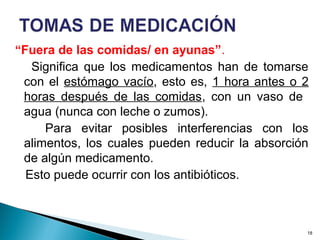 “Fuera de las comidas/ en ayunas”.
Significa que los medicamentos han de tomarse
con el estómago vacío, esto es, 1 hora antes o 2
horas después de las comidas, con un vaso de
agua (nunca con leche o zumos).
Para evitar posibles interferencias con los
alimentos, los cuales pueden reducir la absorción
de algún medicamento.
Esto puede ocurrir con los antibióticos.
18
 