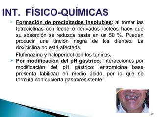  Formación de precipitados insolubles: al tomar las
tetraciclinas con leche o derivados lácteos hace que
su absorción se reduzca hasta en un 50 %. Pueden
producir una tinción negra de los dientes. La
doxiciclina no está afectada.
Flufenazina y haloperidol con los taninos.
 Por modificación del pH gástrico: Interacciones por
modificación del pH gástrico: eritromicina base
presenta labilidad en medio ácido, por lo que se
formula con cubierta gastroresistente.
20
INT. FÍSICO-QUÍMICAS
 