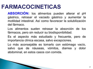 ABSORCIÓN: los alimentos pueden alterar el pH
gástrico, retrasar el vaciado gástrico y aumentar la
motilidad intestinal. Así como favorecer la solubilización
del fármaco.
Los alimentos suelen retrasar la absorción de los
fármacos, pero sin reducir su biodisponibilidad.
Es el aspecto más estudiado y frecuente, pero de
importancia clínica escasa, salvo excepciones.
Lo más aconsejable es tomarlo con estómago vacío,
salvo que de náuseas, vómitos, diarrea y dolor
abdominal, en estos casos con comida.
21
FARMACOCINETICAS
 
