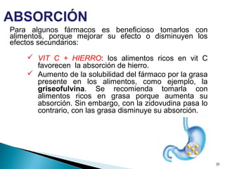 Para algunos fármacos es beneficioso tomarlos con
alimentos, porque mejorar su efecto o disminuyen los
efectos secundarios:
 VIT C + HIERRO: los alimentos ricos en vit C
favorecen la absorción de hierro.
 Aumento de la solubilidad del fármaco por la grasa
presente en los alimentos, como ejemplo, la
griseofulvina. Se recomienda tomarla con
alimentos ricos en grasa porque aumenta su
absorción. Sin embargo, con la zidovudina pasa lo
contrario, con las grasa disminuye su absorción.
22
ABSORCIÓN
 