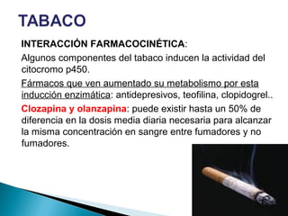 INTERACCIÓN FARMACOCINÉTICA:
Algunos componentes del tabaco inducen la actividad del
citocromo p450.
Fármacos que ven aumentado su metabolismo por esta
inducción enzimática: antidepresivos, teofilina, clopidogrel..
Clozapina y olanzapina: puede existir hasta un 50% de
diferencia en la dosis media diaria necesaria para alcanzar
la misma concentración en sangre entre fumadores y no
fumadores.
 