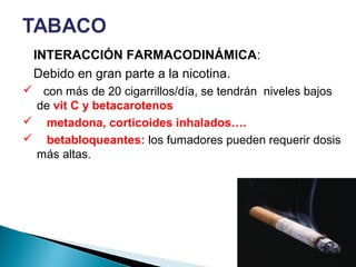 INTERACCIÓN FARMACODINÁMICA:
Debido en gran parte a la nicotina.
 con más de 20 cigarrillos/día, se tendrán niveles bajos
de vit C y betacarotenos
 metadona, corticoides inhalados….
 betabloqueantes: los fumadores pueden requerir dosis
más altas.
 