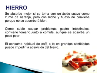 Se absorbe mejor si se toma con un ácido suave como
zumo de naranja, pero con leche y huevo no conviene
porque no se absorberá bien.
Como suele causar problemas gastro intestinales,
conviene tomarlo junto a comida, aunque se absorba un
poco peor.
El consumo habitual de café o té en grandes cantidades
puede impedir la absorción del hierro.
37
 