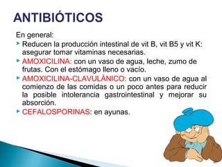 En general:
 Reducen la producción intestinal de vit B, vit B5 y vit K:
asegurar tomar vitaminas necesarias.
 AMOXICILINA: con un vaso de agua, leche, zumo de
frutas. Con el estómago lleno o vacío.
 AMOXICILINA-CLAVULÁNICO: con un vaso de agua al
comienzo de las comidas o un poco antes para reducir
la posible intolerancia gastrointestinal y mejorar su
absorción.
 CEFALOSPORINAS: en ayunas.
40
 