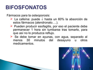 Fármacos para la osteoporosis:
 La cafeína: puede ↓ hasta un 60% la absorción de
estos fármacos (alendronato….).
 Pueden producir esofagitis, por eso el paciente debe
permanecer 1 hora sin tumbarse tras tomarlo, para
que así no lo produzca reflujo.
 Se debe tomar en ayunas, con agua, separado al
menos 30 minutos del desayuno u otros
medicamentos.
42
 