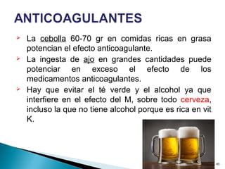  La cebolla 60-70 gr en comidas ricas en grasa
potencian el efecto anticoagulante.
 La ingesta de ajo en grandes cantidades puede
potenciar en exceso el efecto de los
medicamentos anticoagulantes.
 Hay que evitar el té verde y el alcohol ya que
interfiere en el efecto del M, sobre todo cerveza,
incluso la que no tiene alcohol porque es rica en vit
K.
45
 