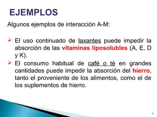 Algunos ejemplos de interacción A-M:
 El uso continuado de laxantes puede impedir la
absorción de las vitaminas liposolubles (A, E, D
y K).
 El consumo habitual de café o té en grandes
cantidades puede impedir la absorción del hierro,
tanto el proveniente de los alimentos, como el de
los suplementos de hierro.
5
 