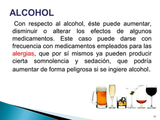 Con respecto al alcohol, éste puede aumentar,
disminuir o alterar los efectos de algunos
medicamentos. Este caso puede darse con
frecuencia con medicamentos empleados para las
alergias, que por sí mismos ya pueden producir
cierta somnolencia y sedación, que podría
aumentar de forma peligrosa si se ingiere alcohol.
51
 
