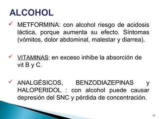  METFORMINA: con alcohol riesgo de acidosis
láctica, porque aumenta su efecto. Síntomas
(vómitos, dolor abdominal, malestar y diarrea).
 VITAMINAS: en exceso inhibe la absorción de
vit B y C.
 ANALGÉSICOS, BENZODIAZEPINAS y
HALOPERIDOL : con alcohol puede causar
depresión del SNC y pérdida de concentración.
53
 