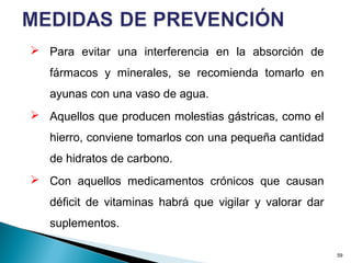  Para evitar una interferencia en la absorción de
fármacos y minerales, se recomienda tomarlo en
ayunas con una vaso de agua.
 Aquellos que producen molestias gástricas, como el
hierro, conviene tomarlos con una pequeña cantidad
de hidratos de carbono.
 Con aquellos medicamentos crónicos que causan
déficit de vitaminas habrá que vigilar y valorar dar
suplementos.
59
 