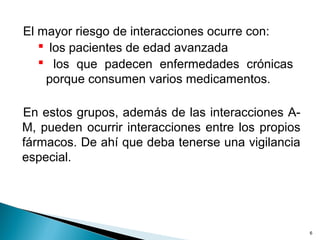 El mayor riesgo de interacciones ocurre con:
 los pacientes de edad avanzada
 los que padecen enfermedades crónicas
porque consumen varios medicamentos.
En estos grupos, además de las interacciones A-
M, pueden ocurrir interacciones entre los propios
fármacos. De ahí que deba tenerse una vigilancia
especial.
6
 