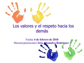 Los valores y el respeto hacia los demás  Fecha : 4 de febrero de 2010 Maestra/practicante : Srta. Montalvo Rodríguez  
