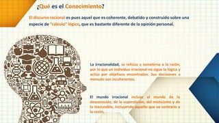 El discurso racional es pues aquel que es coherente, debatido y construido sobre una
especie de “cálculo” lógico, que es bastante diferente de la opinión personal.
¿Qué es el Conocimiento?
La irracionalidad, se rehúsa a someterse a la razón,
por lo que un individuo irracional no sigue la lógica y
actúa por objetivos encontrados. Sus decisiones a
menudo son incoherentes.
El mundo irracional incluye el mundo de lo
desconocido, de la superstición, del misticismo y de
lo inaccesible, incluyendo aquello que va contrario a
la razón.
 
