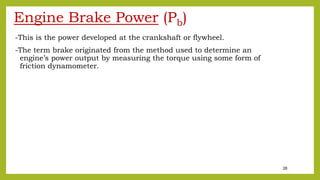 28
Engine Brake Power (Pb)
-This is the power developed at the crankshaft or flywheel.
-The term brake originated from the method used to determine an
engine’s power output by measuring the torque using some form of
friction dynamometer.
 