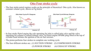 Otto Four stroke cycle
• The four stroke petrol engines works on the principle of theoretical Otto cycle. Also known as
constant volume cycle. shown in Fig below
• In four stroke Petrol engine the vale operating for inlet is called inlet valve and the valve
operating for exhaust is called Exhaust valve. In Petrol engine SPARK plug fitted at the top of
cylinder head initiates the ignition of the air fuel mixture.
• The piston performs four strokes to complete one working cycle.
• The four different strokes are ; (1) SUCTION STROKE (2) COMPRESSION STROKE
(3) POWER STROKE (4) EXHAUST STROKE.
 