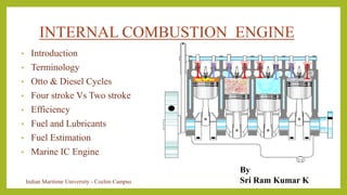 INTERNAL COMBUSTION ENGINE
• Introduction
• Terminology
• Otto & Diesel Cycles
• Four stroke Vs Two stroke
• Efficiency
• Fuel and Lubricants
• Fuel Estimation
• Marine IC Engine
By
Sri Ram Kumar K
Indian Maritime University - Cochin Campus
 