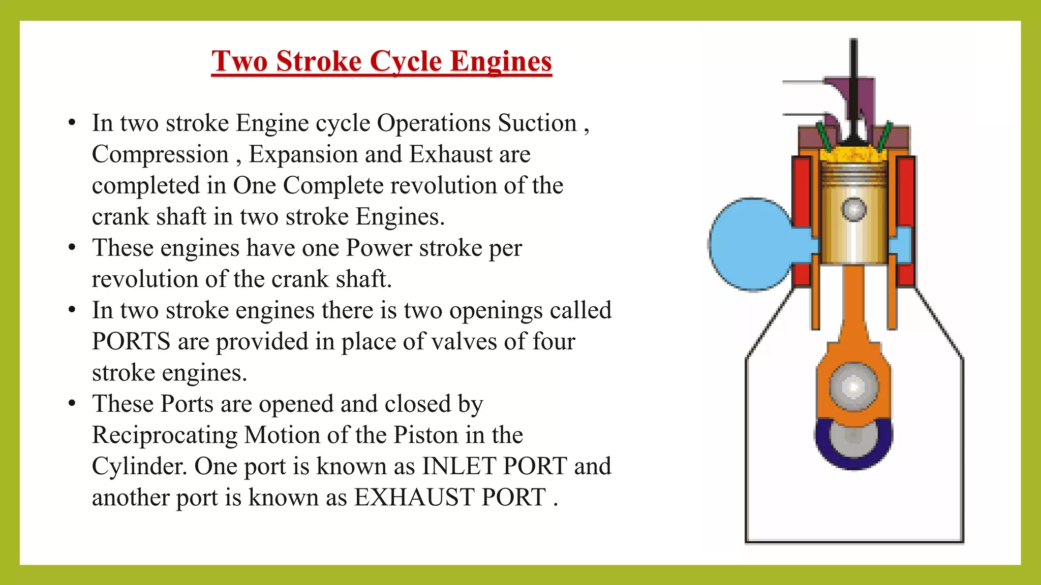 Two Stroke Cycle Engines
• In two stroke Engine cycle Operations Suction ,
Compression , Expansion and Exhaust are
completed in One Complete revolution of the
crank shaft in two stroke Engines.
• These engines have one Power stroke per
revolution of the crank shaft.
• In two stroke engines there is two openings called
PORTS are provided in place of valves of four
stroke engines.
• These Ports are opened and closed by
Reciprocating Motion of the Piston in the
Cylinder. One port is known as INLET PORT and
another port is known as EXHAUST PORT .
 