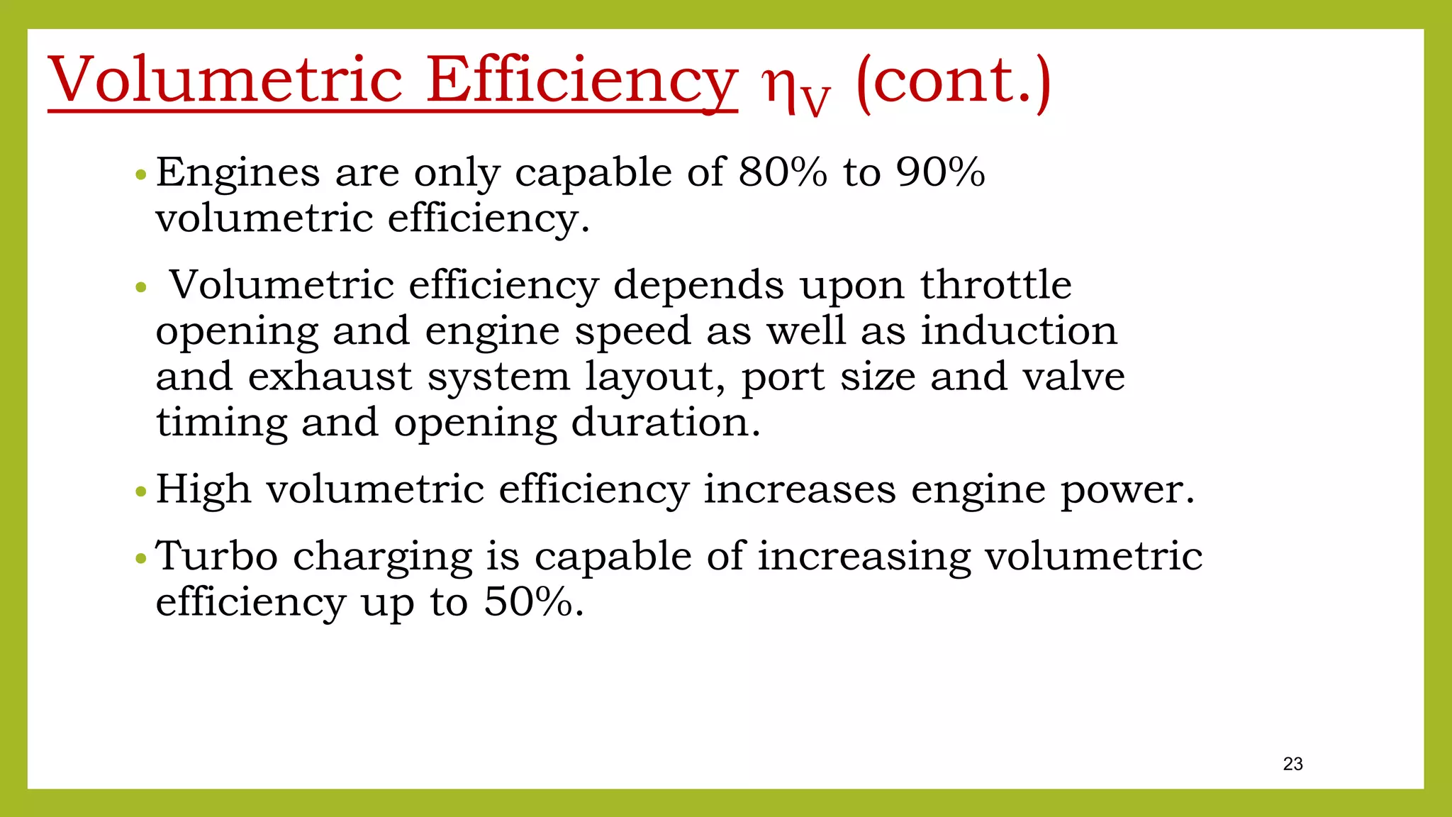 23
Volumetric Efficiency V (cont.)
• Engines are only capable of 80% to 90%
volumetric efficiency.
• Volumetric efficiency depends upon throttle
opening and engine speed as well as induction
and exhaust system layout, port size and valve
timing and opening duration.
• High volumetric efficiency increases engine power.
• Turbo charging is capable of increasing volumetric
efficiency up to 50%.
 