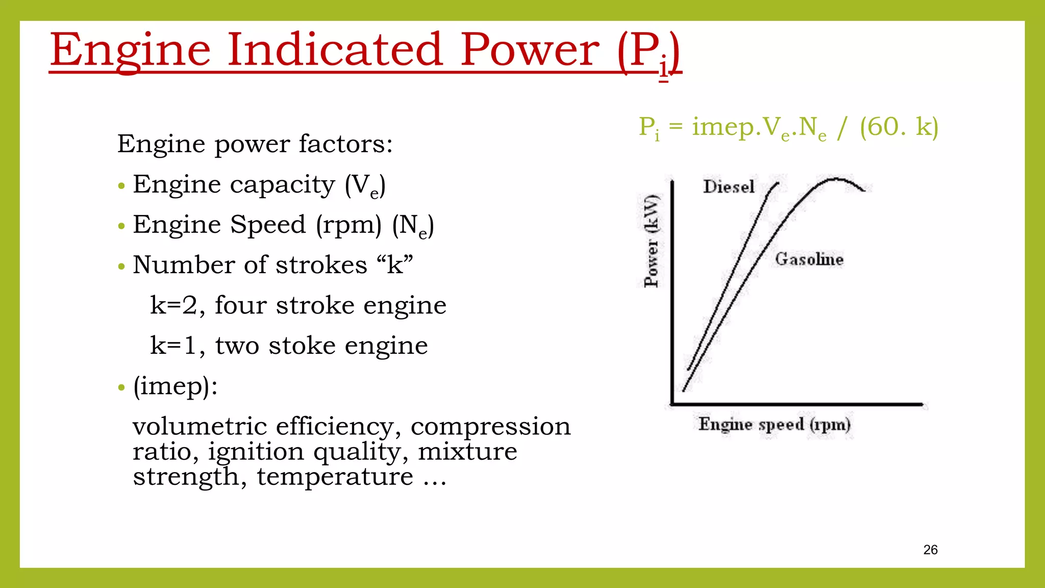 26
Engine Indicated Power (Pi)
Engine power factors:
• Engine capacity (Ve)
• Engine Speed (rpm) (Ne)
• Number of strokes “k”
k=2, four stroke engine
k=1, two stoke engine
• (imep):
volumetric efficiency, compression
ratio, ignition quality, mixture
strength, temperature …
Pi = imep.Ve.Ne / (60. k)
 