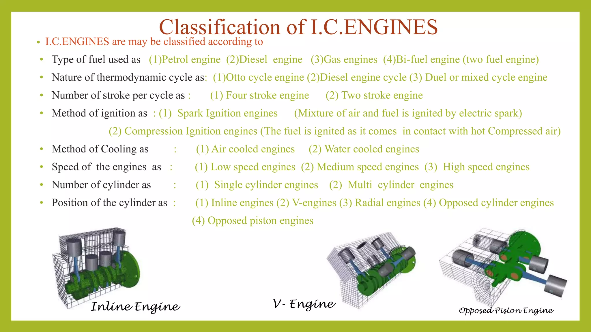 Classification of I.C.ENGINES• I.C.ENGINES are may be classified according to
• Type of fuel used as (1)Petrol engine (2)Diesel engine (3)Gas engines (4)Bi-fuel engine (two fuel engine)
• Nature of thermodynamic cycle as: (1)Otto cycle engine (2)Diesel engine cycle (3) Duel or mixed cycle engine
• Number of stroke per cycle as : (1) Four stroke engine (2) Two stroke engine
• Method of ignition as : (1) Spark Ignition engines (Mixture of air and fuel is ignited by electric spark)
(2) Compression Ignition engines (The fuel is ignited as it comes in contact with hot Compressed air)
• Method of Cooling as : (1) Air cooled engines (2) Water cooled engines
• Speed of the engines as : (1) Low speed engines (2) Medium speed engines (3) High speed engines
• Number of cylinder as : (1) Single cylinder engines (2) Multi cylinder engines
• Position of the cylinder as : (1) Inline engines (2) V-engines (3) Radial engines (4) Opposed cylinder engines
(4) Opposed piston engines
Inline Engine V- Engine Opposed Piston Engine
 
