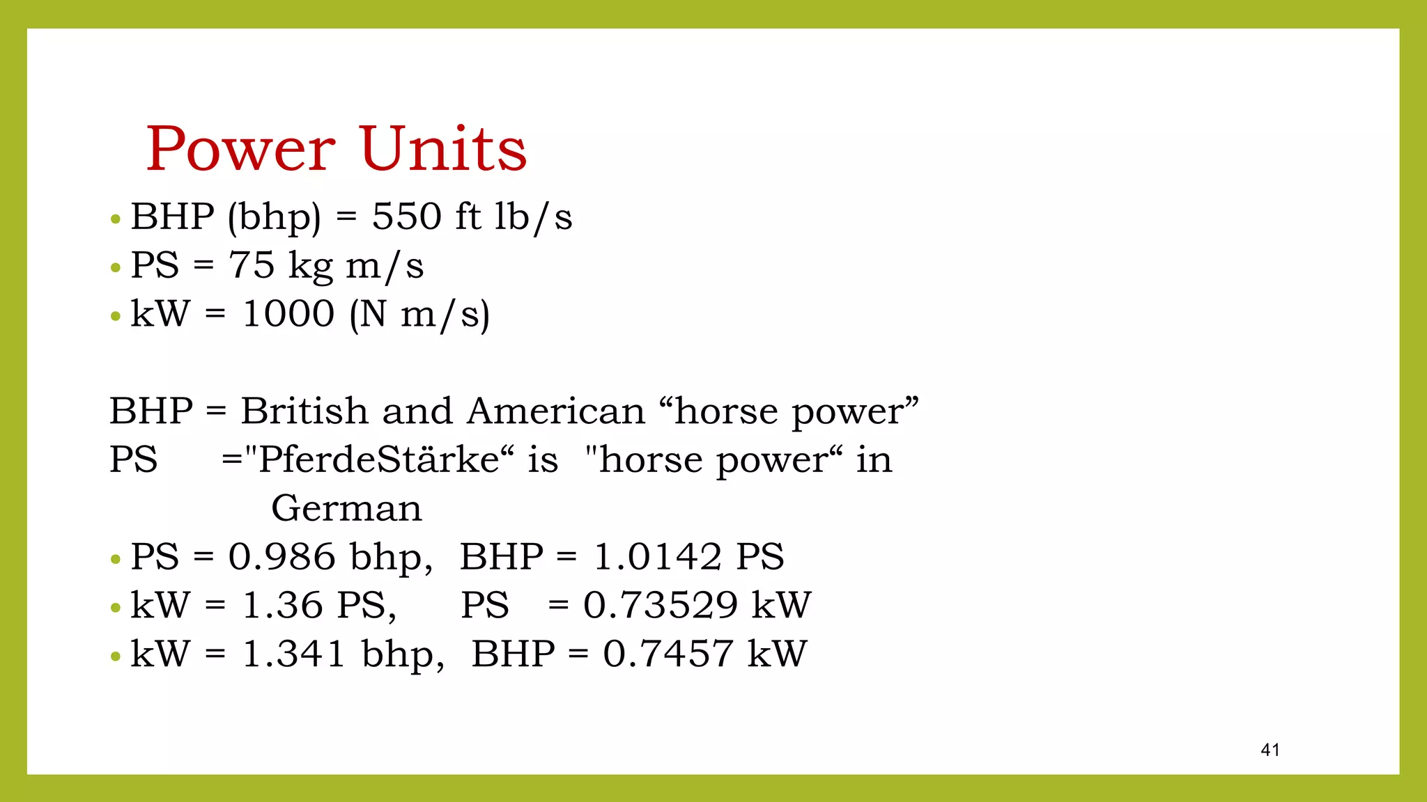 41
Power Units
• BHP (bhp) = 550 ft lb/s
• PS = 75 kg m/s
• kW = 1000 (N m/s)
BHP = British and American “horse power”
PS ="PferdeStärke“ is "horse power“ in
German
• PS = 0.986 bhp, BHP = 1.0142 PS
• kW = 1.36 PS, PS = 0.73529 kW
• kW = 1.341 bhp, BHP = 0.7457 kW
 