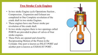 Two Stroke Cycle Engines
• In two stroke Engine cycle Operations Suction ,
Compression , Expansion and Exhaust are
completed in One Complete revolution of the
crank shaft in two stroke Engines.
• These engines have one Power stroke per
revolution of the crank shaft.
• In two stroke engines there is two openings called
PORTS are provided in place of valves of four
stroke engines.
• These Ports are opened and closed by
Reciprocating Motion of the Piston in the
Cylinder. One port is known as INLET PORT and
another port is known as EXHAUST PORT .
 