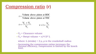 Compression ratio (r)
• VC = Clearance volume
• VS = Swept volume = /4 D2 L
where: L (stroke) = 2 ρ, ρ is the crankshaft radius
- Increasing the compression ration increases the
thermal efficiency, compression is limited by the knock
limit.
C
SC
V
VV
r


C
S
V
V
1r 
TDCatpistonaboveVolume
BDCatpistonaboveVolume
r 
 