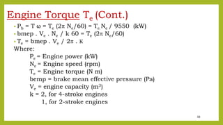33
Engine Torque Te (Cont.)
• Pb = T ω = Te (2 Ne/60) = Te Ne / 9550 (kW)
• bmep . Ve . Ne / k 60 = Te (2 Ne/60)
• Te = bmep . Ve / 2 . K
Where:
Pe = Engine power (kW)
Ne = Engine speed (rpm)
Te = Engine torque (N m)
bemp = brake mean effective pressure (Pa)
Ve = engine capacity (m3)
k = 2, for 4-stroke engines
1, for 2-stroke engines
 