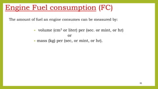 35
Engine Fuel consumption (FC)
The amount of fuel an engine consumes can be measured by:
• volume (cm3 or liter) per (sec. or mint, or hr)
or
• mass (kg) per (sec, or mint, or hr).
 