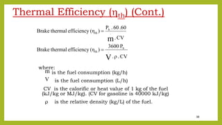 38
Thermal Efficiency (th) (Cont.)
where:
is the fuel consumption (kg/h)
is the fuel consumption (L/h)
CV is the calorific or heat value of 1 kg of the fuel
(kJ/kg or MJ/kg). (CV for gasoline is 40000 kJ/kg)
ρ is the relative density (kg/L) of the fuel.
CV.ρ.
P3600
)(ηefficiencythermalBrake
CV.
.6060.P
)(ηefficiencythermalBrake
V
m
.
b
th
.
b
th


m
.
V
.
 