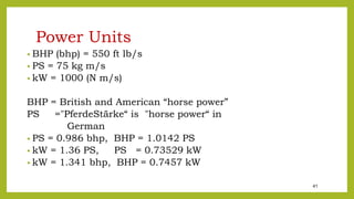41
Power Units
• BHP (bhp) = 550 ft lb/s
• PS = 75 kg m/s
• kW = 1000 (N m/s)
BHP = British and American “horse power”
PS ="PferdeStärke“ is "horse power“ in
German
• PS = 0.986 bhp, BHP = 1.0142 PS
• kW = 1.36 PS, PS = 0.73529 kW
• kW = 1.341 bhp, BHP = 0.7457 kW
 