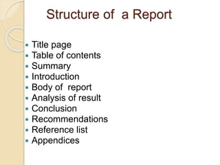 Structure of a Report
 Title page
 Table of contents
 Summary
 Introduction
 Body of report
 Analysis of result
 Conclusion
 Recommendations
 Reference list
 Appendices
 