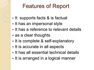 Features of Report
 It supports facts & is factual
 It has an impersonal style
 It has a reference to relevant details
 as a clear thoughts
 It is complete & self-explanatory
 It is accurate in all aspects
 It has all essential technical details
 It is arranged in a logical manner
 