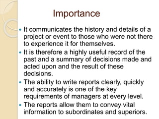 Importance
 It communicates the history and details of a
project or event to those who were not there
to experience it for themselves.
 It is therefore a highly useful record of the
past and a summary of decisions made and
acted upon and the result of these
decisions.
 The ability to write reports clearly, quickly
and accurately is one of the key
requirements of managers at every level.
 The reports allow them to convey vital
information to subordinates and superiors.
 