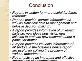 Conclusion
 Reports in written form are useful for future
reference.
 Reports provide correct information as
well as statistical data to management and
helps in decision making .
 A report provides information of unknown
facts i.e. new ideas new vision new
solution to problem new research about a
particular matter.
 A report provides valuable information of
all sectors in the business hence report
are useful for solving the problem of
various department.
 Report acts as an important and effective
 