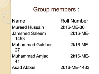 Group members :
Name Roll Number
Mureed Hussain 2k16-ME-30
Jamshed Saleem 2k16-ME-
1453
Muhammad Gulsher 2k16-ME-
27
Muhammad Amjad 2k16-ME-
41
Asad Abbas 2k16-ME-1433
 