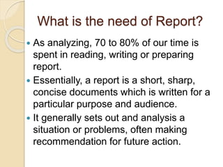 What is the need of Report?
 As analyzing, 70 to 80% of our time is
spent in reading, writing or preparing
report.
 Essentially, a report is a short, sharp,
concise documents which is written for a
particular purpose and audience.
 It generally sets out and analysis a
situation or problems, often making
recommendation for future action.
 