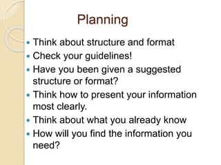 Planning
 Think about structure and format
 Check your guidelines!
 Have you been given a suggested
structure or format?
 Think how to present your information
most clearly.
 Think about what you already know
 How will you find the information you
need?
 