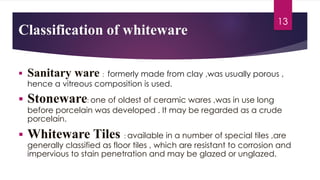 § Sanitary ware : formerly made from clay ,was usually porous ,
hence a vitreous composition is used.
§ Stoneware: one of oldest of ceramic wares ,was in use long
before porcelain was developed . It may be regarded as a crude
porcelain.
§ Whiteware Tiles : available in a number of special tiles ,are
generally classified as floor tiles , which are resistant to corrosion and
impervious to stain penetration and may be glazed or unglazed.
13
 